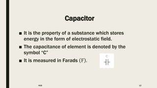 Capacitor
■ It is the property of a substance which stores
energy in the form of electrostatic field.
■ The capacitance of element is denoted by the
symbol “C”
■ It is measured in Farads Ϝ .
KGB 12
 