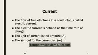 Current
■ The flow of free electrons in a conductor is called
electric current.
■ The electric current is defined as the time rate of
charge.
■ The unit of current is the ampere (A).
■ The symbol for the current is I (or) i.
1ampere=1coulomb/second
KGB 4
 