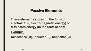 Passive Elements
These elements stores (in the form of
electrostatic, electromagnetic energy) or
dissipates energy (in the form of heat).
Example:
Resistance (R), Inductor (L), Capacitor (C).
KGB 9
 