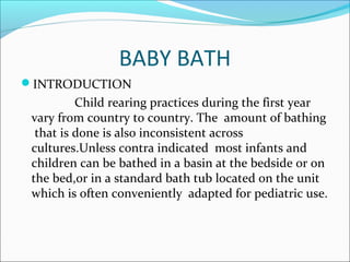 BABY BATH
INTRODUCTION
Child rearing practices during the first year
vary from country to country. The amount of bathing
that is done is also inconsistent across
cultures.Unless contra indicated most infants and
children can be bathed in a basin at the bedside or on
the bed,or in a standard bath tub located on the unit
which is often conveniently adapted for pediatric use.
 
