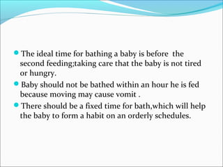 The ideal time for bathing a baby is before the
second feeding;taking care that the baby is not tired
or hungry.
Baby should not be bathed within an hour he is fed
because moving may cause vomit .
There should be a fixed time for bath,which will help
the baby to form a habit on an orderly schedules.
 