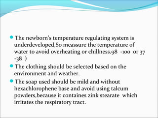 The newborn’s temperature regulating system is
underdeveloped,So meassure the temperature of
water to avoid overheating or chillness.98 -100 or 37
-38 )
The clothing should be selected based on the
environment and weather.
The soap used should be mild and without
hexachlorophene base and avoid using talcum
powders,because it containes zink stearate which
irritates the respiratory tract.
 