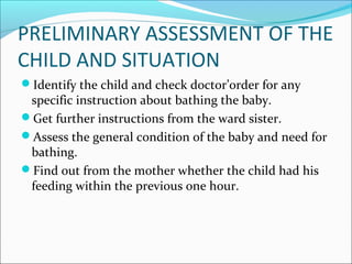 PRELIMINARY ASSESSMENT OF THE
CHILD AND SITUATION
Identify the child and check doctor’order for any
specific instruction about bathing the baby.
Get further instructions from the ward sister.
Assess the general condition of the baby and need for
bathing.
Find out from the mother whether the child had his
feeding within the previous one hour.
 
