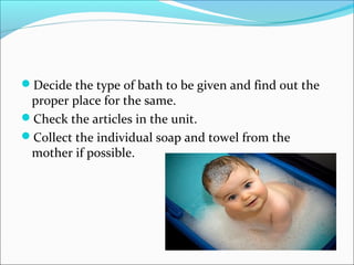 Decide the type of bath to be given and find out the
proper place for the same.
Check the articles in the unit.
Collect the individual soap and towel from the
mother if possible.
 