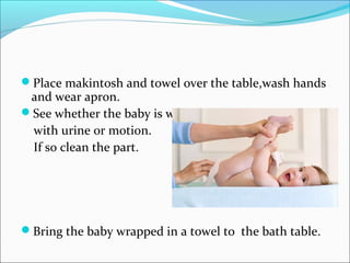 Place makintosh and towel over the table,wash hands
and wear apron.
See whether the baby is wet
with urine or motion.
If so clean the part.
Bring the baby wrapped in a towel to the bath table.
 