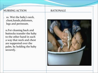 NURSING ACTION RATIONALE
. 10. Wet the baby’s neck,
chest,hands,abdomen,
legs and perineum.
11.For cleaning back and
buttocks transfer the baby
to the other hand in such
a way that neck and chest
are supported over the
palm, by holding the baby
securely.
 