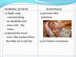 NURSING ACTION RATIONALE
12.Apply soap 12.prevents skin
concentrating irritation.
on skinfolds and
rinse with the
water
13.Spread the towel
over a flat surface.Place
the baby on it and dry. 13.For better covenience
 