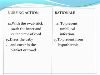 NURSING ACTION RATIONALE
14.With the swab stick 14. To prevent
swab the inner and umbilical
outer circle of cord. infection.
15.Dress the baby 15.To prevent from
. and cover in the hypothermia.
blanket or towel.
 
