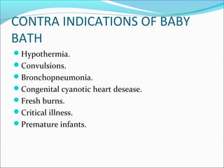 CONTRA INDICATIONS OF BABY
BATH
Hypothermia.
Convulsions.
Bronchopneumonia.
Congenital cyanotic heart desease.
Fresh burns.
Critical illness.
Premature infants.
 