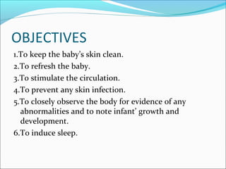 OBJECTIVES
1.To keep the baby’s skin clean.
2.To refresh the baby.
3.To stimulate the circulation.
4.To prevent any skin infection.
5.To closely observe the body for evidence of any
abnormalities and to note infant’ growth and
development.
6.To induce sleep.
 