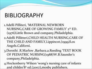 BIBLIOGRAPHY
1.Adelli Pilliteri, ‘MATERNAL NEWBORN
NURSING,CARE OF GROWING FAMILY’ 2ND
ED.
(1976)Little Brown and company,Philadelphia.
2.Adelli Pillitteri,CHILD HEALTH NURSING,CARE OF
THE CHILD AND FAMILY,Lippincot,(1999)Los
Angels.Californi.
3.Dorothi .R.Marlow ,Barbara.a.Reeding ‘TEXT BOOK
OF PEDIATRIC NURSING(1988)W.B.Saunder’s
company,Philadelphia.
4.Hockenberry Wilson ‘wong’s nursing care of infants
and childre’8th
ed.(2007),mosby publishers.
 