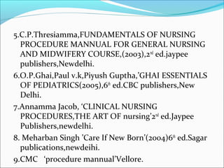5.C.P.Thresiamma,FUNDAMENTALS OF NURSING
PROCEDURE MANNUAL FOR GENERAL NURSING
AND MIDWIFERY COURSE,(2003),2nd
ed.jaypee
publishers,Newdelhi.
6.O.P.Ghai,Paul v.k,Piyush Guptha,’GHAI ESSENTIALS
OF PEDIATRICS(2005),6th
ed.CBC publishers,New
Delhi.
7.Annamma Jacob, ‘CLINICAL NURSING
PROCEDURES,THE ART OF nursing’2nd
ed.Jaypee
Publishers,newdelhi.
8. Meharban Singh ’Care If New Born’(2004)6th
ed.Sagar
publications,newdeihi.
9.CMC ‘procedure mannual’Vellore.
 