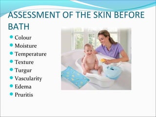 ASSESSMENT OF THE SKIN BEFORE
BATH
Colour
Moisture
Temperature
Texture
Turgur
Vascularity
Edema
Pruritis
 