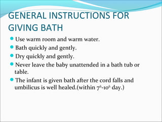 GENERAL INSTRUCTIONS FOR
GIVING BATH
Use warm room and warm water.
Bath quickly and gently.
Dry quickly and gently.
Never leave the baby unattended in a bath tub or
table.
The infant is given bath after the cord falls and
umbilicus is well healed.(within 7th
-10th
day.)
 