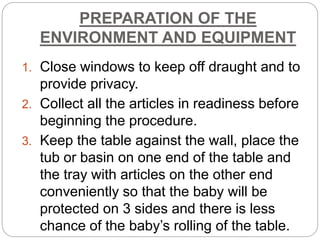 PREPARATION OF THE
ENVIRONMENT AND EQUIPMENT
1. Close windows to keep off draught and to
provide privacy.
2. Collect all the articles in readiness before
beginning the procedure.
3. Keep the table against the wall, place the
tub or basin on one end of the table and
the tray with articles on the other end
conveniently so that the baby will be
protected on 3 sides and there is less
chance of the baby’s rolling of the table.
 