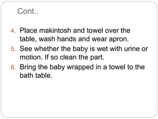 Cont..
4. Place makintosh and towel over the
table, wash hands and wear apron.
5. See whether the baby is wet with urine or
motion. If so clean the part.
6. Bring the baby wrapped in a towel to the
bath table.
 