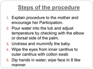 Steps of the procedure
1. Explain procedure to the mother and
encourage her Participation.
2. Pour water into the tub and adjust
temperature by checking with the elbow
or dorsal side of the palm.
3. Undress and mummify the baby.
4. Wipe the eyes from inner canthus to
outer canthus with cotton swab
5. Dip hands in water, wipe face in 8 like
manner
 