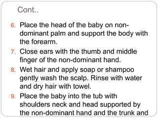 Cont..
6. Place the head of the baby on non-
dominant palm and support the body with
the forearm.
7. Close ears with the thumb and middle
finger of the non-dominant hand.
8. Wet hair and apply soap or shampoo
gently wash the scalp. Rinse with water
and dry hair with towel.
9. Place the baby into the tub with
shoulders neck and head supported by
the non-dominant hand and the trunk and
 