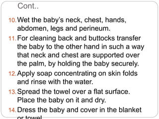 Cont..
10.Wet the baby’s neck, chest, hands,
abdomen, legs and perineum.
11.For cleaning back and buttocks transfer
the baby to the other hand in such a way
that neck and chest are supported over
the palm, by holding the baby securely.
12.Apply soap concentrating on skin folds
and rinse with the water.
13.Spread the towel over a flat surface.
Place the baby on it and dry.
14.Dress the baby and cover in the blanket
 