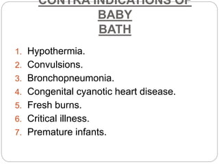 CONTRA INDICATIONS OF
BABY
BATH
1. Hypothermia.
2. Convulsions.
3. Bronchopneumonia.
4. Congenital cyanotic heart disease.
5. Fresh burns.
6. Critical illness.
7. Premature infants.
 