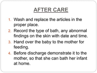 AFTER CARE
1. Wash and replace the articles in the
proper place.
2. Record the type of bath, any abnormal
findings on the skin with date and time.
3. Hand over the baby to the mother for
feeding.
4. Before discharge demonstrate it to the
mother, so that she can bath her infant
at home.
 