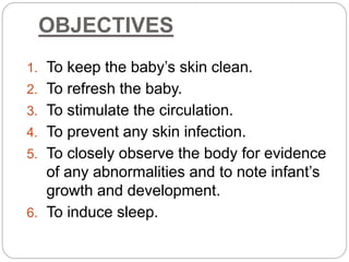 OBJECTIVES
1. To keep the baby’s skin clean.
2. To refresh the baby.
3. To stimulate the circulation.
4. To prevent any skin infection.
5. To closely observe the body for evidence
of any abnormalities and to note infant’s
growth and development.
6. To induce sleep.
 