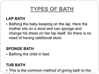 TYPES OF BATH
LAP BATH
 Bathing the baby keeping on the lap. Here the
mother sits on a stool and can sponge and
change his dress on her lap itself. So there is no
need of having additional stool.
SPONGE BATH
 Bathing the child in bed.
TUB BATH
 This is the common method of giving bath to the
 