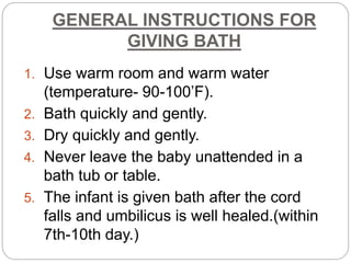 GENERAL INSTRUCTIONS FOR
GIVING BATH
1. Use warm room and warm water
(temperature- 90-100’F).
2. Bath quickly and gently.
3. Dry quickly and gently.
4. Never leave the baby unattended in a
bath tub or table.
5. The infant is given bath after the cord
falls and umbilicus is well healed.(within
7th-10th day.)
 