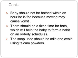Cont..
5. Baby should not be bathed within an
hour he is fed because moving may
cause vomit .
6. There should be a fixed time for bath,
which will help the baby to form a habit
on an orderly schedules.
7. The soap used should be mild and avoid
using talcum powders
 