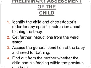 PRELIMINARY ASSESSMENT
OF THE
CHILD
1. Identify the child and check doctor’s
order for any specific instruction about
bathing the baby.
2. Get further instructions from the ward
sister.
3. Assess the general condition of the baby
and need for bathing.
4. Find out from the mother whether the
child had his feeding within the previous
 