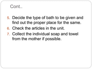 Cont..
5. Decide the type of bath to be given and
find out the proper place for the same.
6. Check the articles in the unit.
7. Collect the individual soap and towel
from the mother if possible.
 