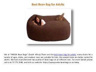 We at “PANDA Bean Bags” (South Africa)-There are the best bean bag for adults, many chairs for a
variety of ages, styles, and medium sizes are suitable for kids, the upward sizes are better suited for
adults. We have manufactured top quality of bean bags at an efficient cost. For more details please
call us at 73 775 5548, and visit our website https://www.panda-beanbags.co.za today.
 