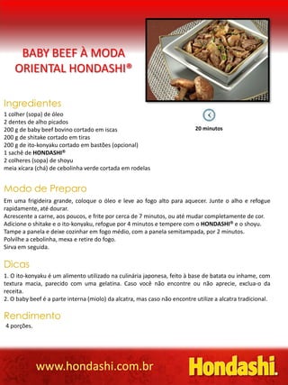BABY BEEF À MODA
ORIENTAL HONDASHI®
Ingredientes
1 colher (sopa) de óleo
2 dentes de alho picados
200 g de baby beef bovino cortado em iscas 20 minutos
200 g de shitake cortado em tiras
200 g de ito-konyaku cortado em bastões (opcional)
1 sachê de HONDASHI
2 colheres (sopa) de shoyu
meia xícara (chá) de cebolinha verde cortada em rodelas
Modo de Preparo
Em uma frigideira grande, coloque o óleo e leve ao fogo alto para aquecer. Junte o alho e refogue
rapidamente, até dourar.
Acrescente a carne, aos poucos, e frite por cerca de 7 minutos, ou até mudar completamente de cor.
Adicione o shitake e o ito-konyaku, refogue por 4 minutos e tempere com o HONDASHI e o shoyu.
Tampe a panela e deixe cozinhar em fogo médio, com a panela semitampada, por 2 minutos.
Polvilhe a cebolinha, mexa e retire do fogo.
Sirva em seguida.
Dicas
1. O ito-konyaku é um alimento utilizado na culinária japonesa, feito à base de batata ou inhame, com
textura macia, parecido com uma gelatina. Caso você não encontre ou não aprecie, exclua-o da
receita.
2. O baby beef é a parte interna (miolo) da alcatra, mas caso não encontre utilize a alcatra tradicional.
Rendimento
4 porções.
www.hondashi.com.br