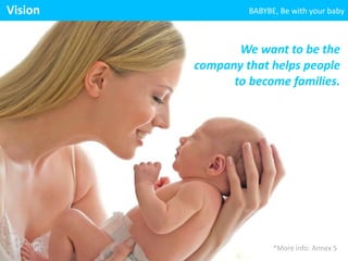 BABYBE, 
We 
want 
to 
be 
the 
company 
that 
helps 
people 
to 
become 
families. 
Vision 
Be 
with 
your 
baby 
*More 
info: 
Annex 
5 
 
