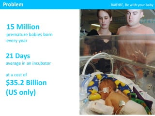 ! 
15 
Million 
premature 
babies 
born 
every 
year 
! 
! 
21 
Days 
average 
in 
an 
incubator 
! 
at 
a 
cost 
of 
$35.2 
Billion 
(US 
only) 
! 
! 
BABYBE, 
Problem 
Be 
with 
your 
baby 
 