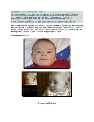 GUYS ETO MGA SUPER KAILANGAN NIYO NA LINKS

(http://www.firsteditionoriginals.com/sample%20baby
%20book/sample%20spread%20page%201.html )
http://www.custombabybooks.com/sample-pages.htm
Yan po ang contents ng baby book natin :D Ngayon, excited na siguro kayo malaman yung
parents =))Since, it’s hard to drag Jelor and Adlemi for pictures. I chose Gem and Patrick.
Mahal ko kayo :D I’m sorry, wala na kasi akong maiisip and we don’t have much time.
Kailangan ko ng picture ni Gem at Patrick. Okay lang ba sa inyo?

And guys say hello to…..




                                  Bronx David Reyes
 
