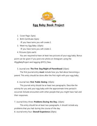 Egg Baby Book Project
1. Cover Page (5pts)
2. Birth Certificate (5pts)
-IF you have twins you will create 2.
3. Meet my Egg Baby (10pts)
-IF you have twins you will create 2.
4. Pictures (2pts each)
You are required to have at least two pictures of your egg baby. Bonus
point can be given if you post one photo on Instagram using the
#EggBabyProject and tagging @FCS_Class.
5. Journal one: The First Day/Night of Parenthood (10pts)
The first journal entry must include how you feel about becoming a
parent. This entry should be done after the first night with your egg baby.
6. Journal two: First Public Outing (10pts)
This journal entry should be at least two paragraphs. Describe the
activity for you and your egg baby with the approximate time period it
occurred. Include encounters with other people that you might have had and
their responses.
7. Journal Entry three: Problems During the Day. (10pts)
This entry should be at least two paragraphs, it should include any
problems that you had during the course of the day.
8. Journal entry four: Overall Experience (20pts)
 