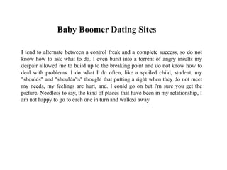 Baby Boomer Dating Sites
I tend to alternate between a control freak and a complete success, so do not
know how to ask what to do. I even burst into a torrent of angry insults my
despair allowed me to build up to the breaking point and do not know how to
deal with problems. I do what I do often, like a spoiled child, student, my
"shoulds" and "shouldn'ts" thought that putting a right when they do not meet
my needs, my feelings are hurt, and. I could go on but I'm sure you get the
picture. Needless to say, the kind of places that have been in my relationship, I
am not happy to go to each one in turn and walked away.
 