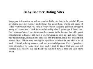 Baby Boomer Dating Sites
Keep your information as safe as possible.Failure to date to be painful! If you
are dating does not work, I understand. I've gone there. Queen and years of
failed relationships that you have a roller coaster suddenly painfully struggled
along, of course, ran it back into a relationship after 5 years ago, I found one.
But I was confident. I met these men have come to the Internet that offer great
opportunities to know. I did meet a lot. However, as soon as I get out of these
new relationships, and each test they also feel frustrated, leave me, crashed and
burned. But I did not stop looking for my dream relationship, and after a lot of
work, I found a dating success, and met wonderful partner. Even if you have
been struggling for some time now, and I need to know that you can not
succeed in its history. You see it and you can do it, how to read and learn more
about.
 