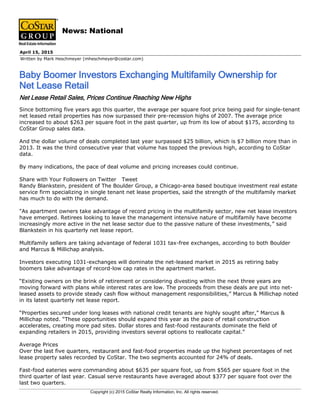 Written by Mark Heschmeyer (mheschmeyer@costar.com)
April 15, 2015
Baby Boomer Investors Exchanging Multifamily Ownership for
Net Lease Retail
News: National
Net Lease Retail Sales, Prices Continue Reaching New Highs
Since bottoming five years ago this quarter, the average per square foot price being paid for single-tenant
net leased retail properties has now surpassed their pre-recession highs of 2007. The average price
increased to about $263 per square foot in the past quarter, up from its low of about $175, according to
CoStar Group sales data.
And the dollar volume of deals completed last year surpassed $25 billion, which is $7 billion more than in
2013. It was the third consecutive year that volume has topped the previous high, according to CoStar
data.
By many indications, the pace of deal volume and pricing increases could continue.
Share with Your Followers on Twitter Tweet
Randy Blankstein, president of The Boulder Group, a Chicago-area based boutique investment real estate
service firm specializing in single tenant net lease properties, said the strength of the multifamily market
has much to do with the demand.
"As apartment owners take advantage of record pricing in the multifamily sector, new net lease investors
have emerged. Retirees looking to leave the management intensive nature of multifamily have become
increasingly more active in the net lease sector due to the passive nature of these investments,” said
Blankstein in his quarterly net lease report.
Multifamily sellers are taking advantage of federal 1031 tax-free exchanges, according to both Boulder
and Marcus & Millichap analysis.
Investors executing 1031-exchanges will dominate the net-leased market in 2015 as retiring baby
boomers take advantage of record-low cap rates in the apartment market.
“Existing owners on the brink of retirement or considering divesting within the next three years are
moving forward with plans while interest rates are low. The proceeds from these deals are put into net-
leased assets to provide steady cash flow without management responsibilities,” Marcus & Millichap noted
in its latest quarterly net lease report.
“Properties secured under long leases with national credit tenants are highly sought after,” Marcus &
Millichap noted. “These opportunities should expand this year as the pace of retail construction
accelerates, creating more pad sites. Dollar stores and fast-food restaurants dominate the field of
expanding retailers in 2015, providing investors several options to reallocate capital.”
Average Prices
Over the last five quarters, restaurant and fast-food properties made up the highest percentages of net
lease property sales recorded by CoStar. The two segments accounted for 24% of deals.
Fast-food eateries were commanding about $635 per square foot, up from $565 per square foot in the
third quarter of last year. Casual serve restaurants have averaged about $377 per square foot over the
last two quarters.
Copyright (c) 2015 CoStar Realty Information, Inc. All rights reserved.
 