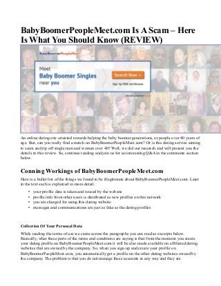 BabyBoomerPeopleMeet.com Is A Scam – Here
Is What You Should Know (REVIEW)
An online dating site oriented towards helping the baby boomer generations, or people over 40 years of
age. But, can you really find a match on BabyBoomerPeopleMeet.com? Or is this dating service aiming
to scam and rip off single men and women over 40? Well, we did our research and will present you the
details in this review. So, continue reading and join us for an interesting Q&A in the comments section
below.
Conning Workings of BabyBoomerPeopleMeet.com
Here is a bullet list of the things we found to be illegitimate about BabyBoomerPeopleMeet.com. Later
in the text each is explained in more detail.
• your profile data is taken and reused by the website
• profile info from other users is distributed as new profiles on this network
• you are charged for using this dating website
• messages and communications are just as fake as the dating profiles
Collection Of Your Personal Data
While reading the terms of use we came across the paragraphs you can read as excerpts below.
Basically, what these parts of the terms and conditions are saying is that from the moment you create
your dating profile on BabyBoomerPeopleMeet.com it will be also made available on affiliated dating
websites that are owned by the company. So, when you sign up and create your profile on
BabyBoomerPeopleMeet.com, you automatically get a profile on the other dating websites owned by
the company. The problem is that you do not manage these accounts in any way and they are
 