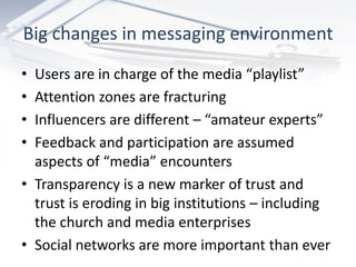 Big changes in messaging environment
• Users are in charge of the media “playlist”
• Attention zones are fracturing
• Influencers are different – “amateur experts”
• Feedback and participation are assumed
  aspects of “media” encounters
• Transparency is a new marker of trust and
  trust is eroding in big institutions – including
  the church and media enterprises
• Social networks are more important than ever
 
