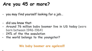 Are you 45 or more?
- you may find yourself looking for a job…
- did you know that:
- Around 76 million baby boomer live in US today (were
born between 1946-1964)
- 24% of the the population
- the world belongs to the youngster?
We baby boomer are ageless!!!
 