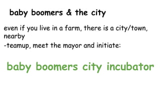 baby boomers & the city
even if you live in a farm, there is a city/town,
nearby
-teamup, meet the mayor and initiate:
baby boomers city incubator
 