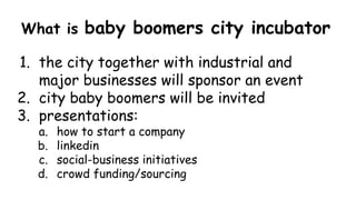 What is baby boomers city incubator
1. the city together with industrial and
major businesses will sponsor an event
2. city baby boomers will be invited
3. presentations:
a. how to start a company
b. linkedin
c. social-business initiatives
d. crowd funding/sourcing
 