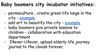 Baby boomers city incubator initiatives:
- permaculture , create green life lungs in the
city - example
- add art to beautify the city - example
- baby boomers give private lessons to
children - collaboration with education
department
- I4ever-U4ever, upload elderly life journey
journal to the clouds forever.
 
