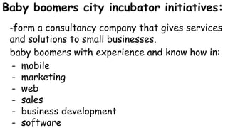 Baby boomers city incubator initiatives:
-form a consultancy company that gives services
and solutions to small businesses.
baby boomers with experience and know how in:
- mobile
- marketing
- web
- sales
- business development
- software
 