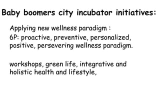 Baby boomers city incubator initiatives:
Applying new wellness paradigm :
6P: proactive, preventive, personalized,
positive, persevering wellness paradigm.
workshops, green life, integrative and
holistic health and lifestyle,
 