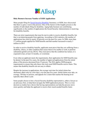 Baby Boomers Increase Number of SSDI Applications

Many people filing for Social Security Disability Insurance, or SSDI, have discovered
that there is quite a wait in the process. One of the factors in this lengthy process is the
number of individuals filing for disability. Aging baby boomers are contributing
significantly to the number of applications the Social Security Administration is receiving
for disability benefits.

There are strict requirements that must be met in order to receive disability benefits, but
that is not deterring people from applying. According to SSA statistics, the number of
applications has risen by nearly 30 percent over the past five years. In 2006, more than
2.1 million people applied for SSDI benefits and that number increased to nearly 3
million in 2011.

In order to receive disability benefits, applicants must prove that they are suffering from a
disability, illness, or other condition that causes them to be unable to work or perform
substantial gainful activity (SGA). They must prove that the condition has lasted, or is
expected to last, at least 12 months, or is terminal.

Even when an applicant meets the requirements, their application for SSDI benefits may
be denied. In the past five years, the number of approved applications from the initial
phase of the process decreased from 35 percent. The SSA applies SSDI program
requirements to ensure that only those who truly need SSDI benefits receive them. This
means that disability benefits are not easy to obtain.

Despite the increase in applications, the average wait time for initial claims has
shortened, albeit only by a few days, over the past five years. Initial claims now take, on
average, 109 days to process, and appeals for a claim that reaches the hearing level
typically takes about a year.

Some people choose to hire a Social Security disability representative, either a lawyer or
an advocacy firm, to help them navigate the SSDI application process. This is a wise
decision as studies have shown that having representation can help the process move
more quickly and helps the applicant to receive their much-needed benefits faster.
 