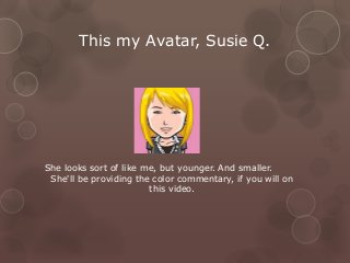 This my Avatar, Susie Q.
She looks sort of like me, but younger. And smaller.
She'll be providing the color commentary, if you will on
this video.
 